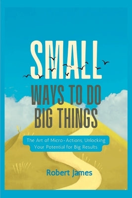 Small ways to do big things: The Art of Micro-Actions, Unlocking Your Potential for Big Results. by James, Robert