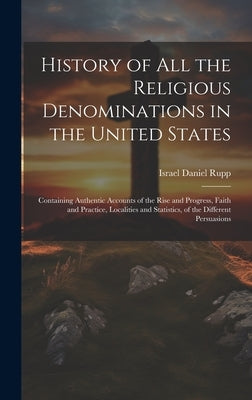 History of All the Religious Denominations in the United States: Containing Authentic Accounts of the Rise and Progress, Faith and Practice, Localitie by Israel Daniel Rupp