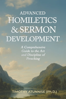 Advanced Homiletics & Sermon Development: A Comprehensive Guide to the Art and Discipline of Preaching by Atunnise, Timothy