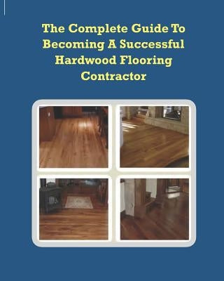 The Complete Guide To Becoming A Successful Hardwood Flooring Contractor by Alliman, Chip
