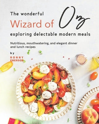 The Wonderful Wizard of Oz Exploring Delectable Modern Meals: Nutritious, Mouthwatering, And Elegant Dinner and Lunch Recipes by Emerson, Ronny