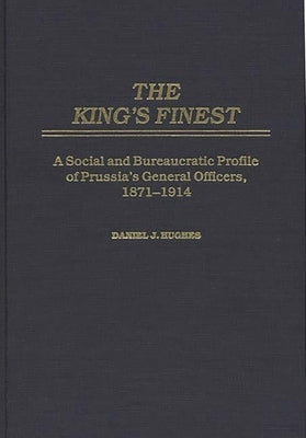 The King's Finest: A Social and Bureaucratic Profile of Prussia's General Officers, 1871-1914 by Hughes, Daniel