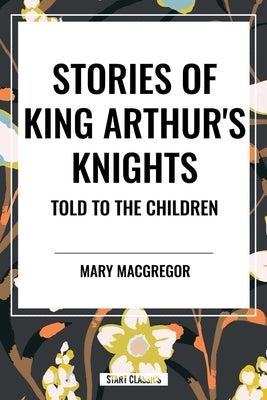 Stories of King Arthur's Knights Told to the Children by Mary MacGregor by MacGregor, Mary