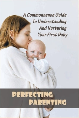 Perfecting Parenting: A Commonsense Guide To Understanding And Nurturing Your First Baby: Baby Books For New Parents by Dragovich, Bradly
