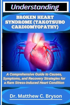 Understanding Broken Heart Syndrome (Takotsubo Cardiomyopathy): A Comprehensive Guide to Causes, Symptoms, and Recovery Strategies for a Rare Stress-I by C. Bryson, Matthew