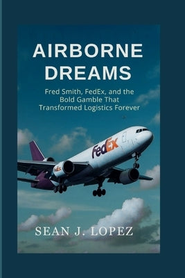 Airborne Dreams: Fred Smith, FedEx, and the Bold Gamble That Transformed Logistics Forever by J. Lopez, Sean