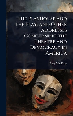 The Playhouse and the Play, and Other Addresses Concerning the Theatre and Democracy in America by Mackaye, Percy