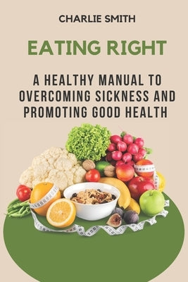 Eating Right: A Healthy Manual to Overcoming Sickness and Promoting Good Health by Smith, Charlie