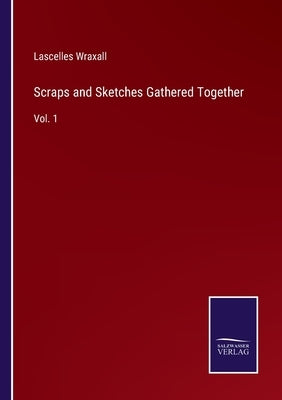 Scraps and Sketches Gathered Together: Vol. 1 by Wraxall, Lascelles
