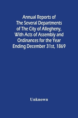 Annual Reports Of The Several Departments Of The City Of Allegheny, With Acts Of Assembly And Ordinances For The Year Ending December 31St, 1869 by Unknown