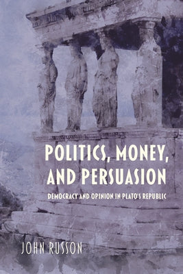 Politics, Money, and Persuasion: Democracy and Opinion in Plato's Republic by Russon, John