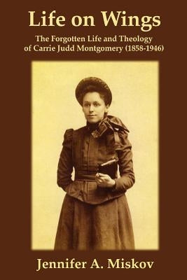 Life on Wings: The Forgotten Life and Theology of Carrie Judd Montgomery (1858-1946) by Miskov, Jennifer A.