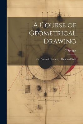 A Course of Geometrical Drawing: Or, Practical Geometry, Plane and Solid by Spriggs, C.