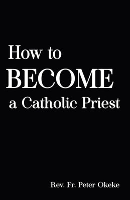 How to Become a Catholic Priest: The Spiritual Journey From Seminary School to Catholic Priesthood by Okeke, Peter