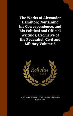 The Works of Alexander Hamilton; Containing his Correspondence, and his Political and Official Writings, Exclusive of the Federalist, Civil and Milita by Hamilton, Alexander