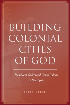 Building Colonial Cities of God: Mendicant Orders and Urban Culture in New Spain by Melvin, Karen