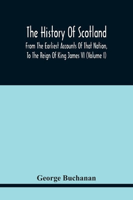 The History Of Scotland: From The Earliest Accounts Of That Nation, To The Reign Of King James Vi (Volume I) by Buchanan, George