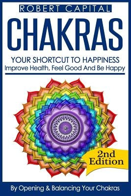 Chakras: Your Shortcut To Happiness! - Improve Health, Feel Good & Be Happy, By Opening And Balancing Your Chakras by Capital, Robert