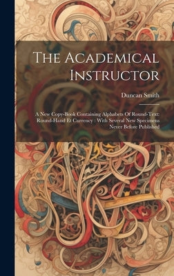 The Academical Instructor: A New Copy-book Containing Alphabets Of Round-text: Round-hand Et Currency: With Several New Specimens Never Before Publish by Smith, Duncan