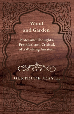 Wood and Garden - Notes and Thoughts, Practical and Critical, of a Working Amateur by Jekyll, Gertrude