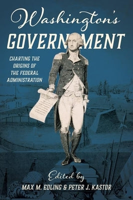 Washington's Government: Charting the Origins of the Federal Administration by Edling, Max
