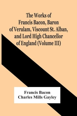 The Works Of Francis Bacon, Baron Of Verulam, Viscount St. Alban, And Lord High Chancellor Of England (Volume Iii) by Bacon, Francis