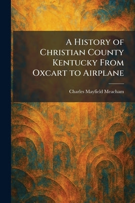 A History of Christian County Kentucky From Oxcart to Airplane by Meacham, Charles Mayfield