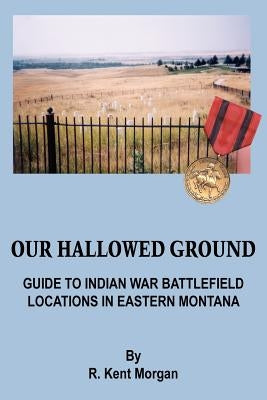 Our Hallowed Ground: Guide to Indian War Battlefield Locations in Eastern Montana by Morgan, R. Kent