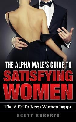 The Alpha Male's Guide to Satisfying Women: The F's to Keep Women Happy, a Guide to Help Men Keep Women Happy by Roberts, Scott