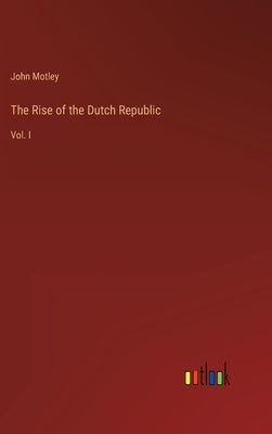 The Rise of the Dutch Republic: Vol. I by Motley, John