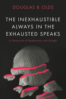 The Inexhaustible Always in the Exhausted Speaks: A Sensorium of Brokenness and Delight by Olds, Douglas B.