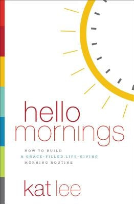 Hello Mornings: How to Build a Grace-Filled, Life-Giving Morning Routine by Lee, Kat