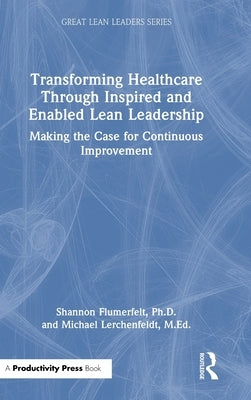 Transforming Healthcare Through Inspired and Enabled Lean Leadership: Making the Case for Continuous Improvement by Flumerfelt Ph. D., Shannon