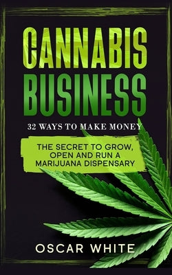 Cannabis Business: The Secret To GROW, OPEN and RUN a Marijuana Dispensary - 32 WAYS TO MAKE MONEY by White, Oscar