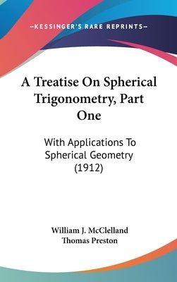 A Treatise On Spherical Trigonometry, Part One: With Applications To Spherical Geometry (1912) by McClelland, William J.