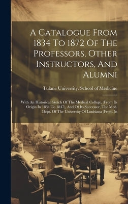 A Catalogue From 1834 To 1872 Of The Professors, Other Instructors, And Alumni: With An Historical Sketch Of The Medical College, (from Its Origin In by Tulane University School of Medicine