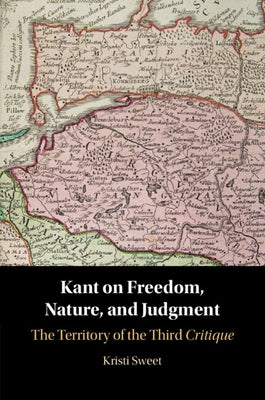 Kant on Freedom, Nature, and Judgment: The Territory of the Third Critique by Sweet, Kristi