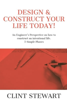 Design & Construct Your Life Today!: An Engineer's Perspective on how to construct an intentional life. 5 Simple Phases by Stewart, Clint