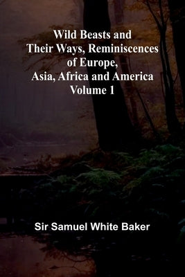 Wild Beasts and Their Ways, Reminiscences of Europe, Asia, Africa and America Volume 1 by Samuel White Baker