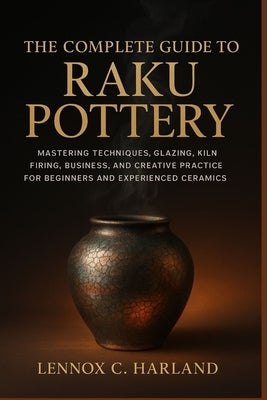 The Complete Guide to Raku Pottery: Mastering Techniques, Glazing, Kiln Firing, Business, and Creative Practice for Beginners and Experienced Ceramic by C. Harland, Lennox