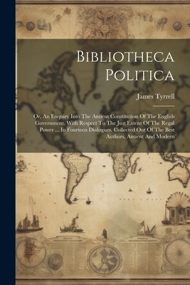 Bibliotheca Politica: Or, An Enquiry Into The Antient Constitution Of The English Government, With Respect To The Just Extent Of The Regal P by Tyrrell, James
