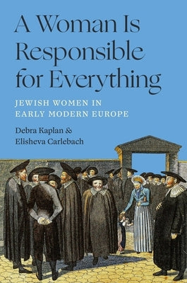 A Woman Is Responsible for Everything: Jewish Women in Early Modern Europe by Carlebach, Elisheva