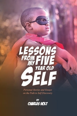 Lessons From My Five-Year-Old Self: Personal Stories and Essays on the Path to Self Discovery by Holt, Charles Letrelle