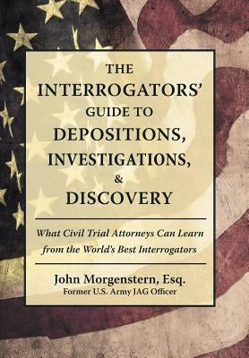 The Interrogators' Guide to Depositions, Investigations, & Discovery: What Civil Trial Attorneys Can Learn from the World's Best Interrogators by Morgenstern Esq, John