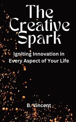 The Creative Spark: Igniting Innovation in Every Aspect of Your Life by Vincent, B.