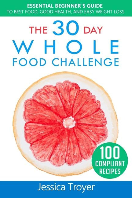 The 30 Day Whole Food Challenge: Essential Beginner`s Guide to Best Food, Good Health, and Easy Weight Loss; With 100 Approved, Simple and Delicious W by Troyer, Jessica