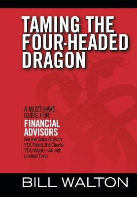 Taming the Four-Headed Dragon: A Must-Have Guide for Financial Advisors: Get the Sales Growth You Need, the Clients You Want-All with Limited Time by Walton, Bill