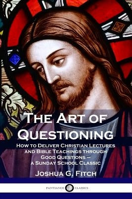 The Art of Questioning: How to Deliver Christian Lectures and Bible Teachings through Good Questions - a Sunday School Classic by Fitch, Joshua G.