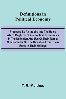 Definitions In Political Economy; Preceded By An Inquiry Into The Rules Which Ought To Guide Political Economists In The Definition And Use Of Their T by R. Malthus, T.