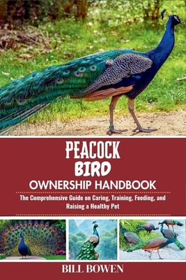 Peacock Bird Ownership Handbook: The Comprehensive Guide on Caring, Training, Feeding, and Raising a Healthy Pet by Bowen, Bill